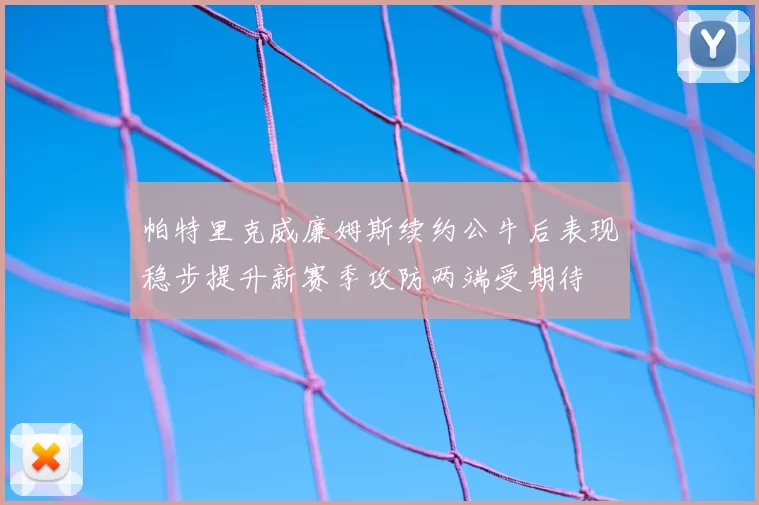 帕特里克威廉姆斯续约公牛后表现稳步提升新赛季攻防两端受期待