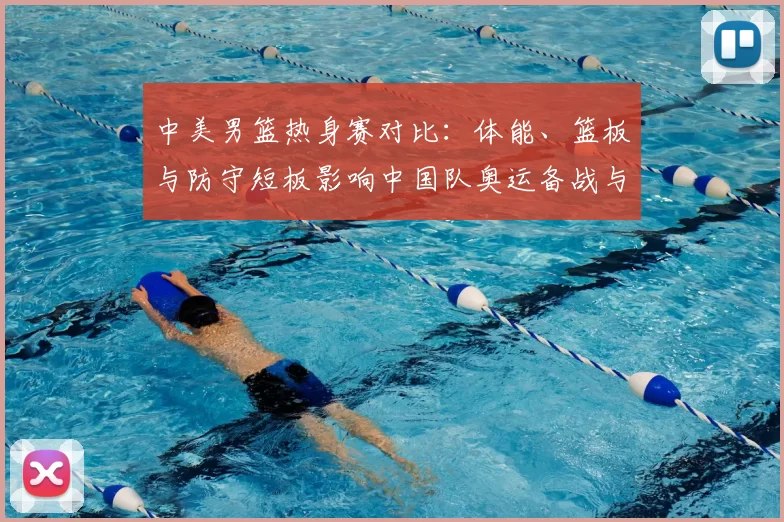 中美男篮热身赛对比：体能、篮板与防守短板影响中国队奥运备战与战术调整