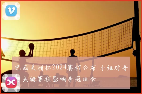 巴西美洲杯2024赛程公布 小组对手与关键赛程影响夺冠机会