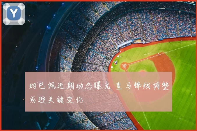 姆巴佩近期动态曝光 皇马锋线调整或迎关键变化