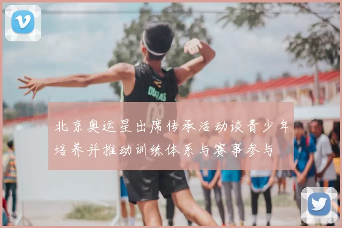 北京奥运星出席传承活动谈青少年培养并推动训练体系与赛事参与