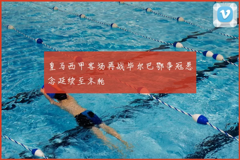 皇马西甲客场再战毕尔巴鄂争冠悬念延续至末轮