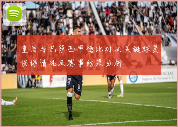 皇马与巴萨西甲德比对决关键球员伤停情况及赛事结果分析