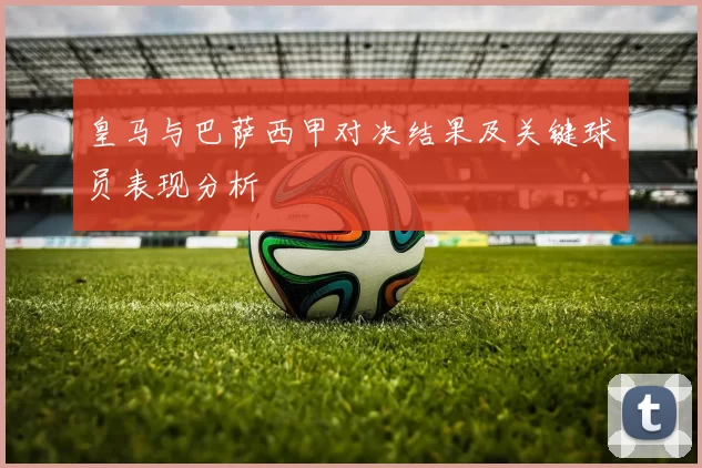 皇马与巴萨西甲对决结果及关键球员表现分析