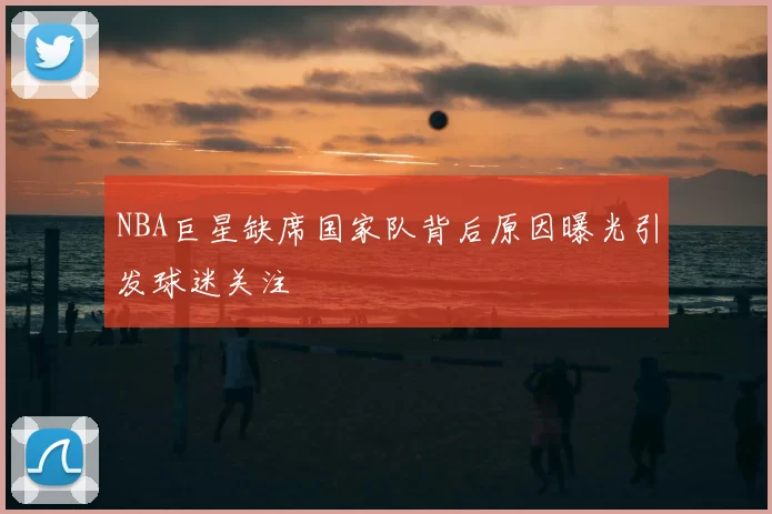 NBA巨星缺席国家队背后原因曝光引发球迷关注