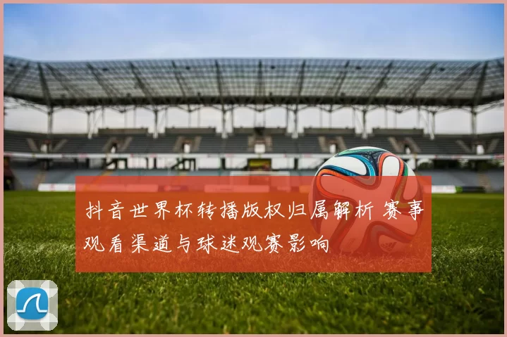 抖音世界杯转播版权归属解析 赛事观看渠道与球迷观赛影响