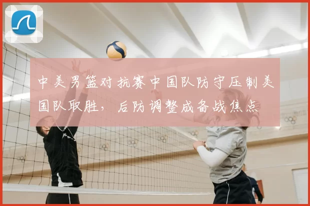 中美男篮对抗赛中国队防守压制美国队取胜,后防调整成备战焦点