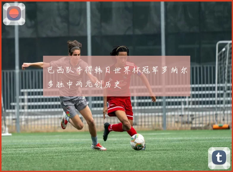 巴西队夺得韩日世界杯冠军罗纳尔多独中两元创历史