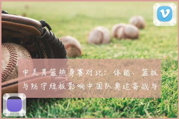 中美男篮热身赛对比：体能、篮板与防守短板影响中国队奥运备战与战术调整