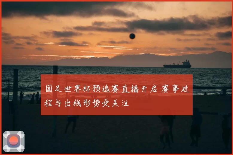 国足世界杯预选赛直播开启 赛事进程与出线形势受关注