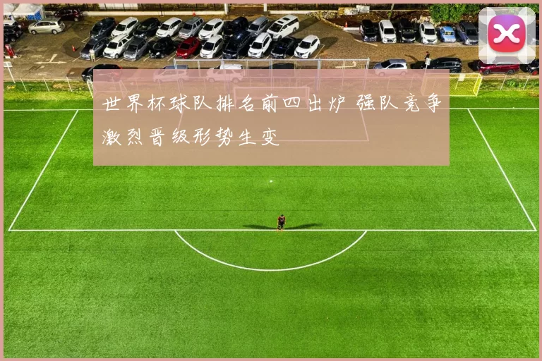 世界杯球队排名前四出炉 强队竞争激烈晋级形势生变