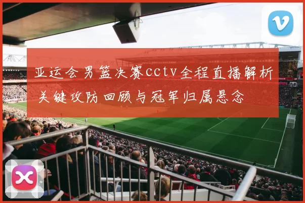 亚运会男篮决赛cctv全程直播解析 关键攻防回顾与冠军归属悬念