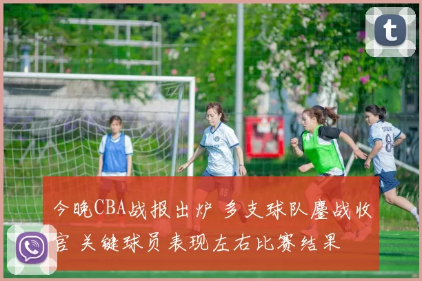 今晚CBA战报出炉 多支球队鏖战收官 关键球员表现左右比赛结果