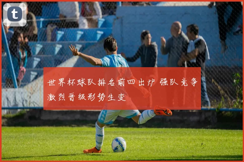 世界杯球队排名前四出炉 强队竞争激烈晋级形势生变