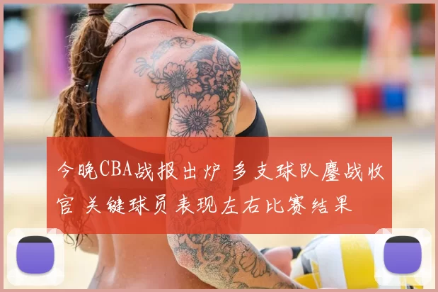 今晚CBA战报出炉 多支球队鏖战收官 关键球员表现左右比赛结果