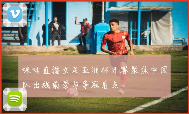 咪咕直播女足亚洲杯开赛聚焦中国队出线前景与争冠看点