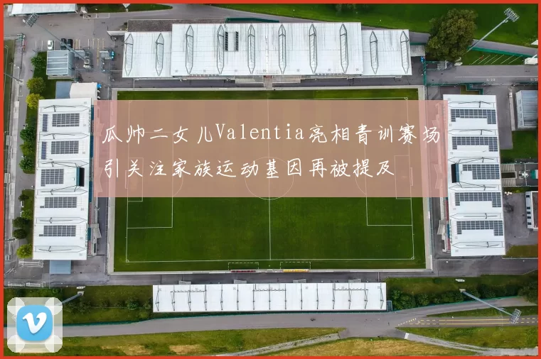 瓜帅二女儿Valentia亮相青训赛场引关注家族运动基因再被提及