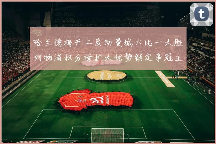 哈兰德梅开二度助曼城六比一大胜利物浦积分榜扩大优势锁定争冠主动权