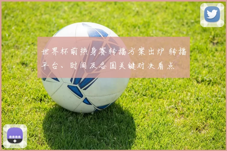 世界杯前热身赛转播方案出炉 转播平台、时间及各国关键对决看点