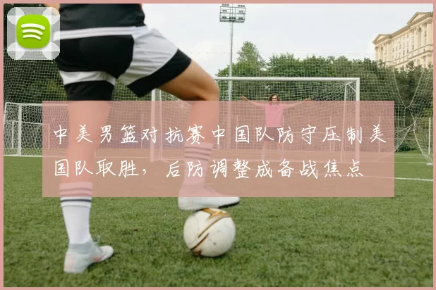 中美男篮对抗赛中国队防守压制美国队取胜,后防调整成备战焦点