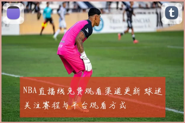 NBA直播线免费观看渠道更新 球迷关注赛程与平台观看方式