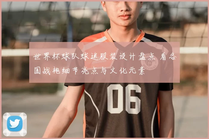 世界杯球队球迷服装设计盘点 看各国战袍细节亮点与文化元素