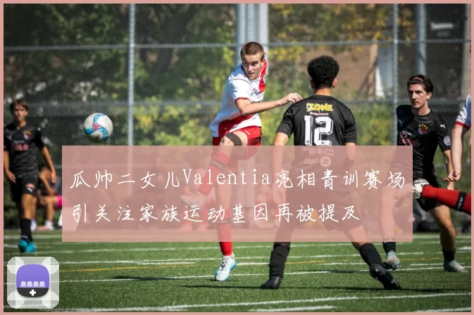 瓜帅二女儿Valentia亮相青训赛场引关注家族运动基因再被提及